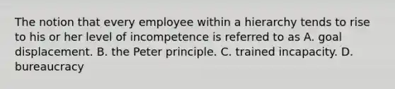 The notion that every employee within a hierarchy tends to rise to his or her level of incompetence is referred to as A. goal displacement. B. the Peter principle. C. trained incapacity. D. bureaucracy