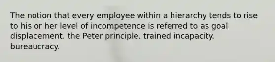 The notion that every employee within a hierarchy tends to rise to his or her level of incompetence is referred to as goal displacement. the Peter principle. trained incapacity. bureaucracy.