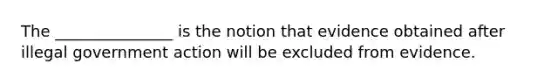 The _______________ is the notion that evidence obtained after illegal government action will be excluded from evidence.