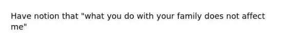 Have notion that "what you do with your family does not affect me"