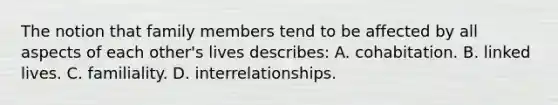 The notion that family members tend to be affected by all aspects of each other's lives describes: A. cohabitation. B. linked lives. C. familiality. D. interrelationships.