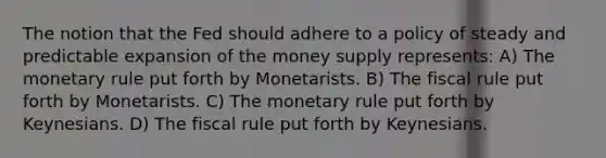 The notion that the Fed should adhere to a policy of steady and predictable expansion of the money supply represents: A) The monetary rule put forth by Monetarists. B) The fiscal rule put forth by Monetarists. C) The monetary rule put forth by Keynesians. D) The fiscal rule put forth by Keynesians.