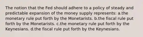 The notion that the Fed should adhere to a policy of steady and predictable expansion of the money supply represents: ​a.​the monetary rule put forth by the Monetarists. ​b.​the fiscal rule put forth by the Monetarists. ​c.​the monetary rule put forth by the Keynesians. ​d.​the fiscal rule put forth by the Keynesians.