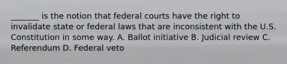 _______ is the notion that federal courts have the right to invalidate state or federal laws that are inconsistent with the U.S. Constitution in some way. A. Ballot initiative B. Judicial review C. Referendum D. Federal veto