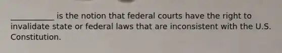 ___________ is the notion that federal courts have the right to invalidate state or federal laws that are inconsistent with the U.S. Constitution.