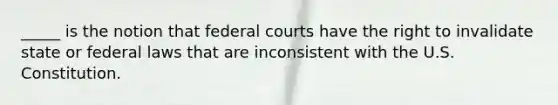 _____ is the notion that federal courts have the right to invalidate state or federal laws that are inconsistent with the U.S. Constitution.