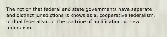 The notion that federal and state governments have separate and distinct jurisdictions is knows as a. cooperative federalism. b. dual federalism. c. the doctrine of nullification. d. new federalism.