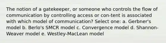 The notion of a gatekeeper, or someone who controls the flow of communication by controlling access or con-tent is associated with which model of communication? Select one: a. Gerbner's model b. Berlo's SMCR model c. Convergence model d. Shannon-Weaver model e. Westley-MacLean model