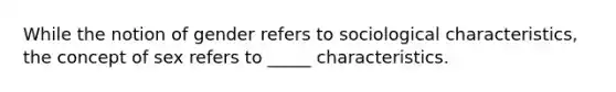 While the notion of gender refers to sociological characteristics, the concept of sex refers to _____ characteristics.