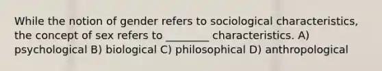 While the notion of gender refers to sociological characteristics, the concept of sex refers to ________ characteristics. A) psychological B) biological C) philosophical D) anthropological