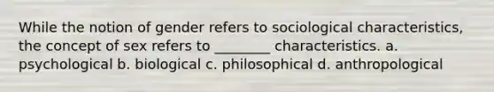 While the notion of gender refers to sociological characteristics, the concept of sex refers to ________ characteristics. a. psychological b. biological c. philosophical d. anthropological