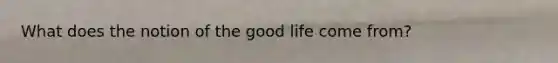 What does the notion of the good life come from?