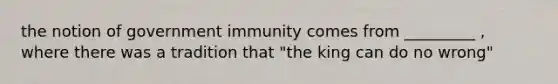 the notion of government immunity comes from _________ , where there was a tradition that "the king can do no wrong"