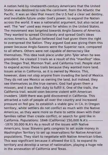 A notion held by nineteenth-century Americans that the United States was destined to rule the continent, from the Atlantic the Pacific. It was an idea that meant the U.S had a clear set destiny, and inevitable future under God's power, to expand the Nation across the world. It was a nationalist argument, but also racial as well. The "we" used was meant for whites in the United States. The movement was targeted towards Anglo-Saxons of America. They wanted to spread Christianity and spread God's ideas across America. Sullivan believed God had given them the right to overspread the Nation. They argued God was giving them this power because Anglo-Saxons were the Superior race, compared to all others. Others were not capable of democracy like themselves. This idea took place under John Tyler when he was president. he created 3 trails as a result of this "manifest" idea. The Oregon Trail, Mormon Trail, and California trail. People start to expand across these trails because they wanted more land. Issues arise in California, as it is owned by Mexico. This, however, does not stop anyone from invading the land of Mexico. They do not see Mexico as owning the land, but instead, they see themselves as the true owners. God had given them a mission, and it was their duty to fulfill it. One of the trails, the California trail, would soon become violent with American invaders. 1849 there was gold discovered in California. This attracted a rush of people all over the country and increased pressure on fed gov. to establish a stable gov. in CA. In Oregon territory, white settlers do not conflict as much with the Native Americas, as they were more so there to settle down with their families rather than create conflict, or search for gold like in California. Populations: 1846 (California) 150,000 N.A's --------------1870 30,000 N.A's As a result of the issues with Native Americans, Issac Stevens gets congress to set aside money in Washington Territory to set up reservations for Native American populations. They start to negotiate with Native American tribes. This was significant because it allowed the U.S. to expand its territory and develop a sense of nationalism, playing a huge role in the annexation of California and Texas.