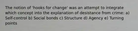 The notion of 'hooks for change' was an attempt to integrate which concept into the explanation of desistance from crime: a) Self-control b) Social bonds c) Structure d) Agency e) Turning points