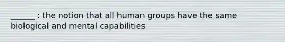 ______ : the notion that all human groups have the same biological and mental capabilities