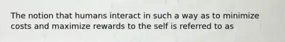 The notion that humans interact in such a way as to minimize costs and maximize rewards to the self is referred to as