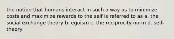 the notion that humans interact in such a way as to minimize costs and maximize rewards to the self is referred to as a. the social exchange theory b. egoism c. the reciprocity norm d. self-theory