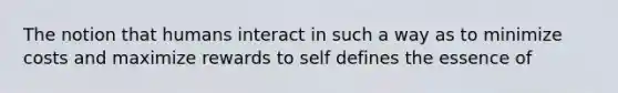 The notion that humans interact in such a way as to minimize costs and maximize rewards to self defines the essence of