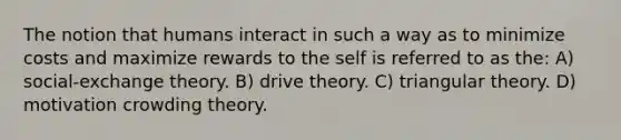 The notion that humans interact in such a way as to minimize costs and maximize rewards to the self is referred to as the: A) social-exchange theory. B) drive theory. C) triangular theory. D) motivation crowding theory.