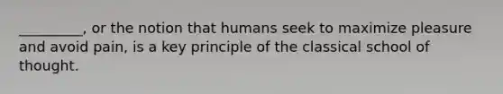 _________, or the notion that humans seek to maximize pleasure and avoid pain, is a key principle of the classical school of thought.