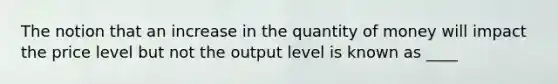 The notion that an increase in the quantity of money will impact the price level but not the output level is known as ____