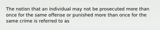 The notion that an individual may not be prosecuted more than once for the same offense or punished more than once for the same crime is referred to as