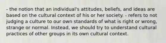 - the notion that an individual's attitudes, beliefs, and ideas are based on the cultural context of his or her society. - refers to not judging a culture to our own standards of what is right or wrong, strange or normal. Instead, we should try to understand cultural practices of other groups in its own cultural context.