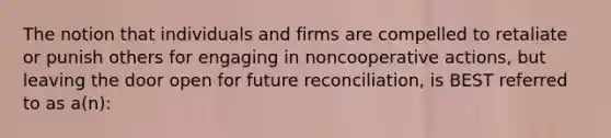 The notion that individuals and firms are compelled to retaliate or punish others for engaging in noncooperative actions, but leaving the door open for future reconciliation, is BEST referred to as a(n):