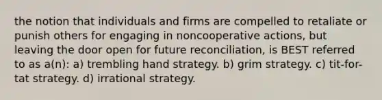 the notion that individuals and firms are compelled to retaliate or punish others for engaging in noncooperative actions, but leaving the door open for future reconciliation, is BEST referred to as a(n): a) trembling hand strategy. b) grim strategy. c) tit-for-tat strategy. d) irrational strategy.