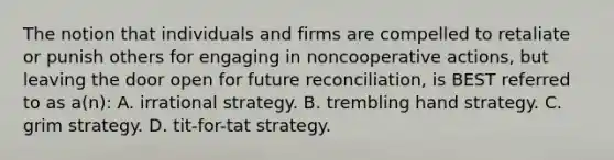 The notion that individuals and firms are compelled to retaliate or punish others for engaging in noncooperative actions, but leaving the door open for future reconciliation, is BEST referred to as a(n): A. irrational strategy. B. trembling hand strategy. C. grim strategy. D. tit-for-tat strategy.