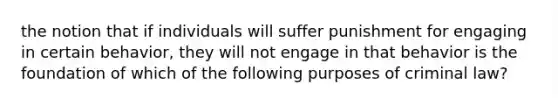 the notion that if individuals will suffer punishment for engaging in certain behavior, they will not engage in that behavior is the foundation of which of the following purposes of criminal law?