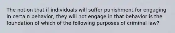 The notion that if individuals will suffer punishment for engaging in certain behavior, they will not engage in that behavior is the foundation of which of the following purposes of criminal law?