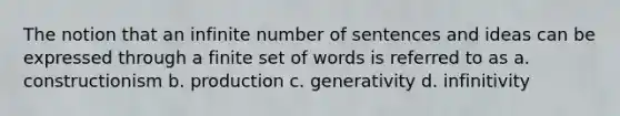 The notion that an infinite number of sentences and ideas can be expressed through a finite set of words is referred to as a. constructionism b. production c. generativity d. infinitivity