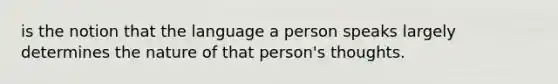 is the notion that the language a person speaks largely determines the nature of that person's thoughts.