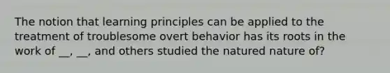 The notion that learning principles can be applied to the treatment of troublesome overt behavior has its roots in the work of __, __, and others studied the natured nature of?