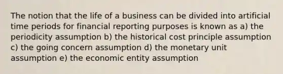 The notion that the life of a business can be divided into artificial time periods for financial reporting purposes is known as a) the periodicity assumption b) the historical cost principle assumption c) the going concern assumption d) the monetary unit assumption e) the economic entity assumption