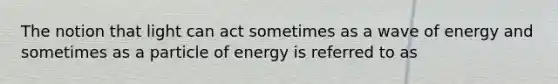 The notion that light can act sometimes as a wave of energy and sometimes as a particle of energy is referred to as