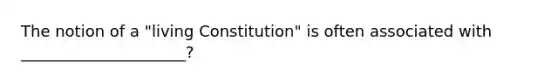 The notion of a "living Constitution" is often associated with _____________________?