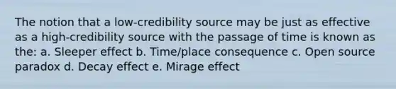 The notion that a low-credibility source may be just as effective as a high-credibility source with the passage of time is known as the: a. Sleeper effect b. Time/place consequence c. Open source paradox d. Decay effect e. Mirage effect