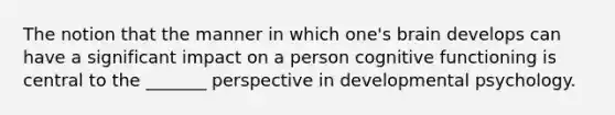 The notion that the manner in which one's brain develops can have a significant impact on a person cognitive functioning is central to the _______ perspective in developmental psychology.