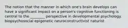 The notion that the manner in which one's brain develops can have a significant impact on a person's cognitive functioning is central to the ________ perspective in developmental psychology. biopsychosocial epigenetic neuroconstructivist naturist