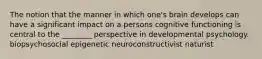 The notion that the manner in which one's brain develops can have a significant impact on a persons cognitive functioning is central to the ________ perspective in developmental psychology. biopsychosocial epigenetic neuroconstructivist naturist