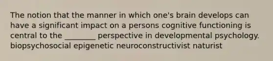 The notion that the manner in which one's brain develops can have a significant impact on a persons cognitive functioning is central to the ________ perspective in developmental psychology. biopsychosocial epigenetic neuroconstructivist naturist