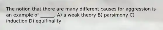 The notion that there are many different causes for aggression is an example of ______. A) a weak theory B) parsimony C) induction D) equifinality