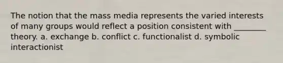 The notion that the mass media represents the varied interests of many groups would reflect a position consistent with ________ theory. a. exchange b. conflict c. functionalist d. symbolic interactionist