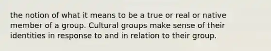 the notion of what it means to be a true or real or native member of a group. Cultural groups make sense of their identities in response to and in relation to their group.