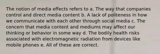 The notion of media effects refers to a. The way that companies control and direct media content b. A lack of politeness in how we communicate with each other through social media c. The concern that media content and mediums may affect our thinking or behavior in some way d. The bodily health risks associated with electromagnetic radiation from devices like mobile phones e. All of these are correct.