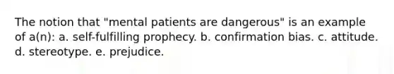 The notion that "mental patients are dangerous" is an example of a(n): a. self-fulfilling prophecy. b. confirmation bias. c. attitude. d. stereotype. e. prejudice.