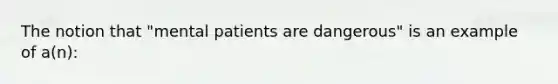 The notion that "mental patients are dangerous" is an example of a(n):